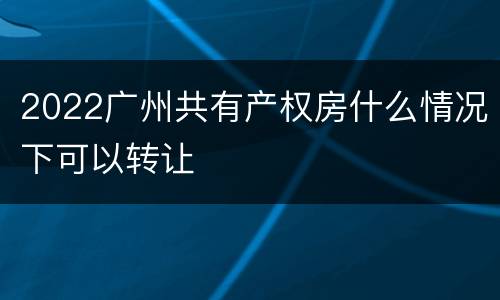 2022广州共有产权房什么情况下可以转让