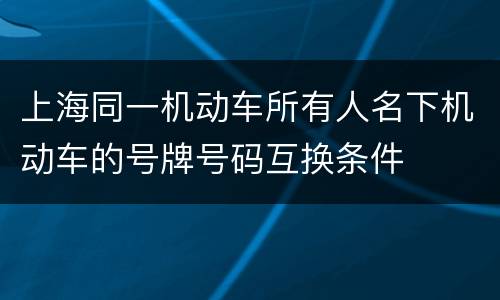 上海同一机动车所有人名下机动车的号牌号码互换条件