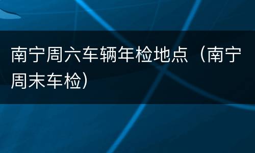 南宁周六车辆年检地点（南宁周末车检）