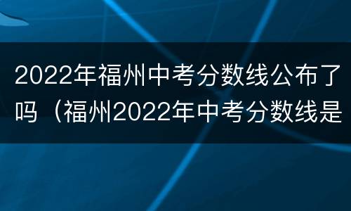 2022年福州中考分数线公布了吗（福州2022年中考分数线是多少?）