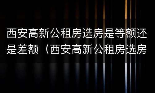 西安高新公租房选房是等额还是差额（西安高新公租房选房是等额还是差额的）