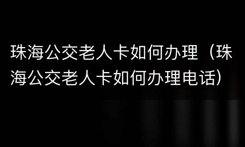 珠海公交老人卡如何办理（珠海公交老人卡如何办理电话）