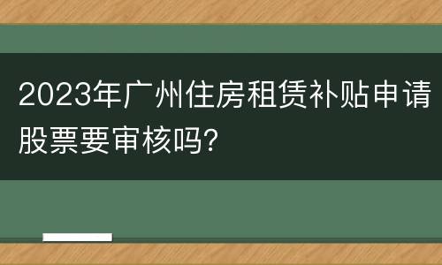 2023年广州住房租赁补贴申请股票要审核吗？