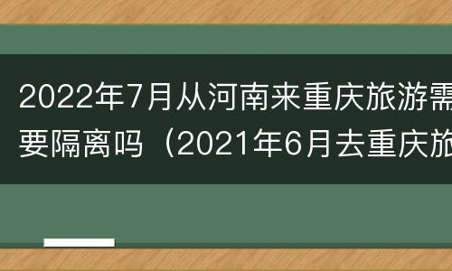 2022年7月从河南来重庆旅游需要隔离吗（2021年6月去重庆旅游需要隔离吗）
