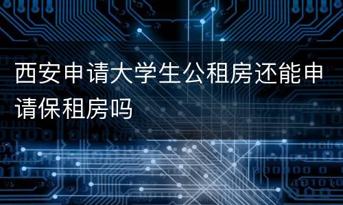 西安申请大学生公租房还能申请保租房吗