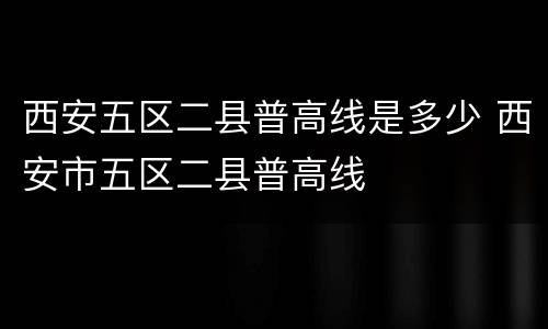 西安五区二县普高线是多少 西安市五区二县普高线