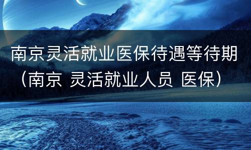 南京灵活就业医保待遇等待期（南京 灵活就业人员 医保）