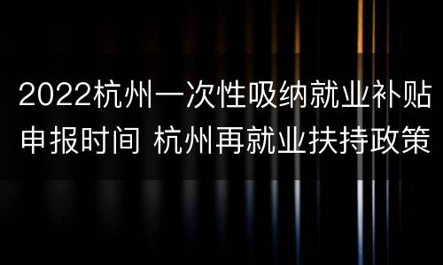 2022杭州一次性吸纳就业补贴申报时间 杭州再就业扶持政策
