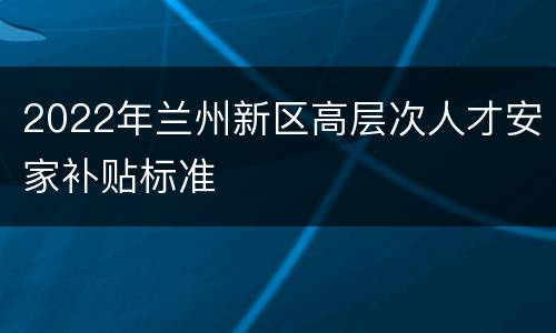 2022年兰州新区高层次人才安家补贴标准