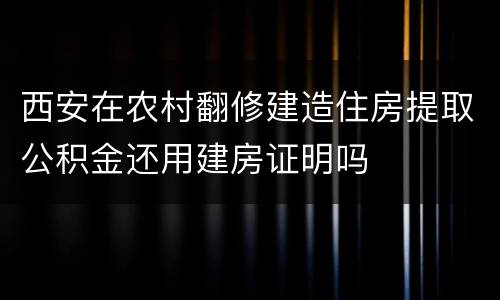 西安在农村翻修建造住房提取公积金还用建房证明吗