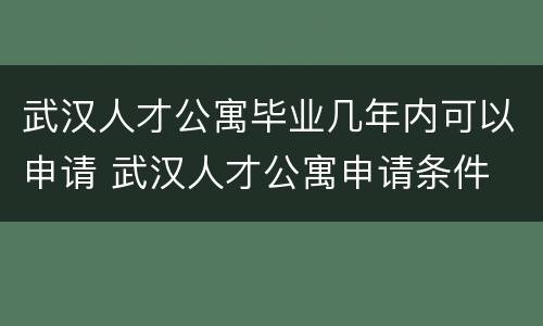 武汉人才公寓毕业几年内可以申请 武汉人才公寓申请条件