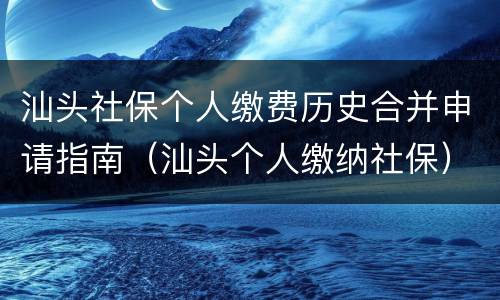 汕头社保个人缴费历史合并申请指南（汕头个人缴纳社保）