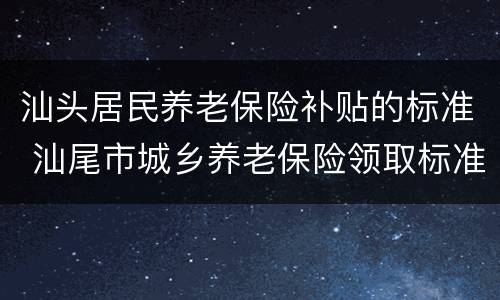 汕头居民养老保险补贴的标准 汕尾市城乡养老保险领取标准