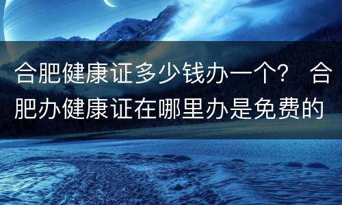 合肥健康证多少钱办一个？ 合肥办健康证在哪里办是免费的