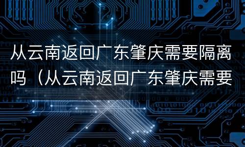 从云南返回广东肇庆需要隔离吗（从云南返回广东肇庆需要隔离吗最新消息）