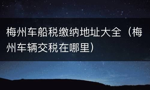 梅州车船税缴纳地址大全（梅州车辆交税在哪里）