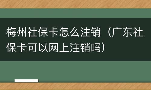 梅州社保卡怎么注销（广东社保卡可以网上注销吗）