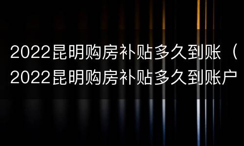2022昆明购房补贴多久到账（2022昆明购房补贴多久到账户）