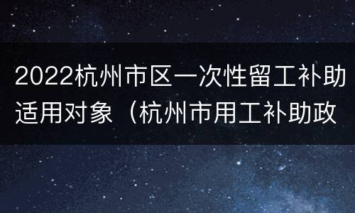 2022杭州市区一次性留工补助适用对象（杭州市用工补助政策）