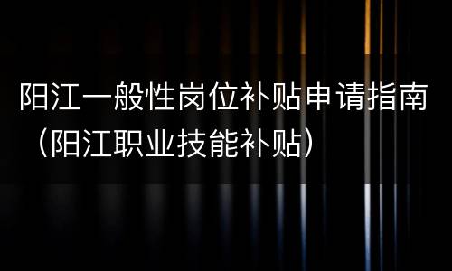 阳江一般性岗位补贴申请指南（阳江职业技能补贴）