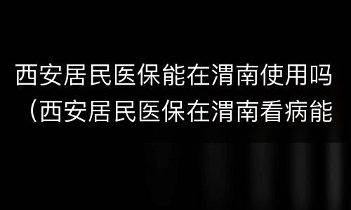 西安居民医保能在渭南使用吗（西安居民医保在渭南看病能报销吗）