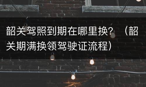 韶关驾照到期在哪里换？（韶关期满换领驾驶证流程）
