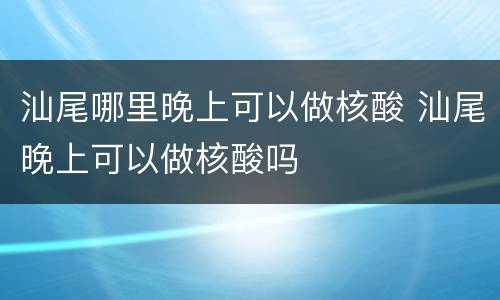 汕尾哪里晚上可以做核酸 汕尾晚上可以做核酸吗