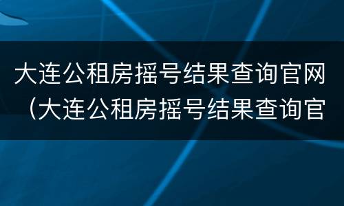 大连公租房摇号结果查询官网（大连公租房摇号结果查询官网电话）