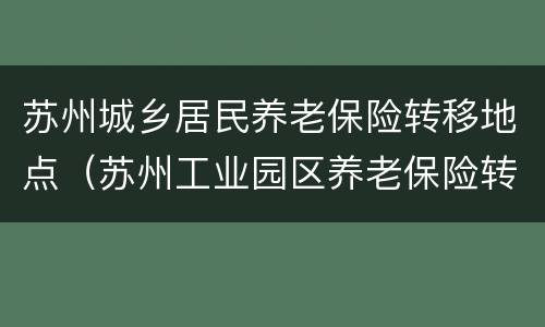 苏州城乡居民养老保险转移地点（苏州工业园区养老保险转移）