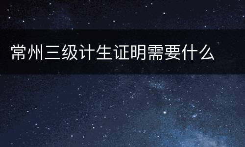 常州三级计生证明需要什么