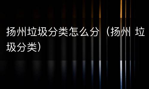 扬州垃圾分类怎么分（扬州 垃圾分类）