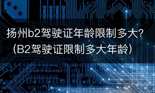 扬州b2驾驶证年龄限制多大？（B2驾驶证限制多大年龄）