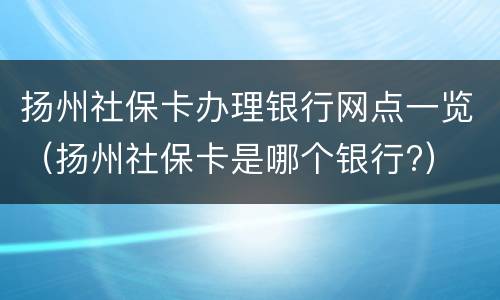 扬州社保卡办理银行网点一览（扬州社保卡是哪个银行?）