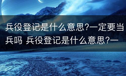 兵役登记是什么意思?一定要当兵吗 兵役登记是什么意思?一定要当兵吗女生