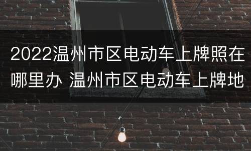 2022温州市区电动车上牌照在哪里办 温州市区电动车上牌地点
