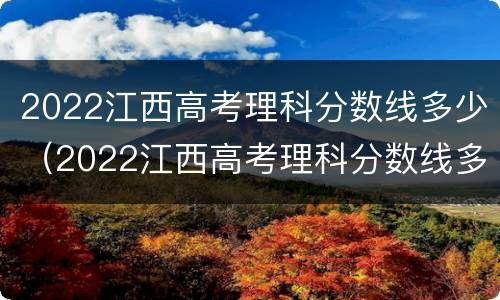 2022江西高考理科分数线多少（2022江西高考理科分数线多少分）