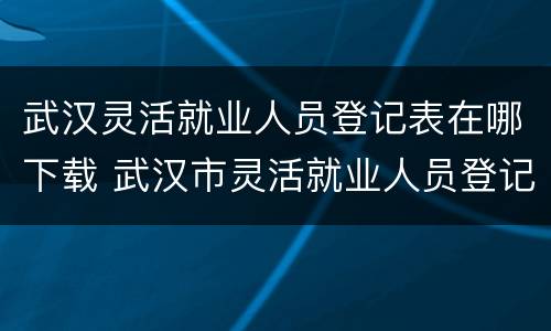 武汉灵活就业人员登记表在哪下载 武汉市灵活就业人员登记表
