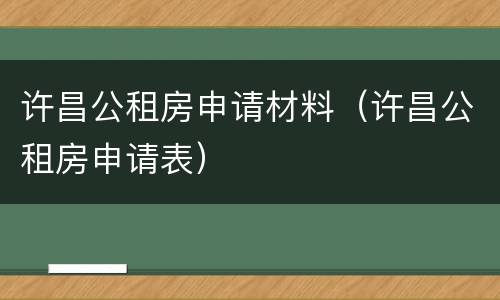 许昌公租房申请材料（许昌公租房申请表）