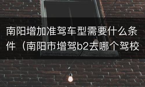 南阳增加准驾车型需要什么条件（南阳市增驾b2去哪个驾校）