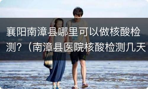 襄阳南漳县哪里可以做核酸检测?（南漳县医院核酸检测几天出结果）
