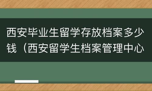 西安毕业生留学存放档案多少钱（西安留学生档案管理中心）