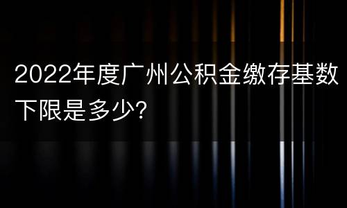 2022年度广州公积金缴存基数下限是多少？