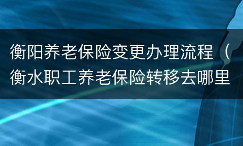 衡阳养老保险变更办理流程（衡水职工养老保险转移去哪里）