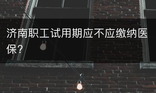 济南职工试用期应不应缴纳医保?