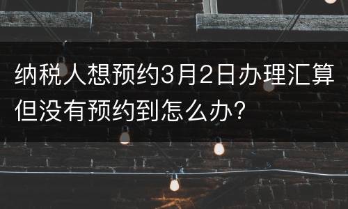 纳税人想预约3月2日办理汇算但没有预约到怎么办?