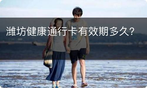 潍坊健康通行卡有效期多久？