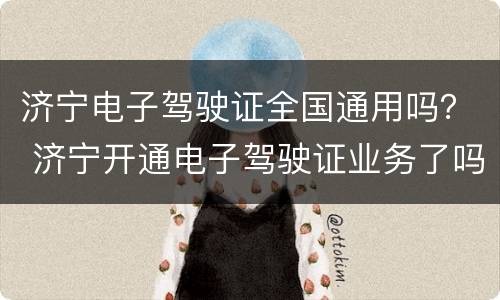 济宁电子驾驶证全国通用吗？ 济宁开通电子驾驶证业务了吗?