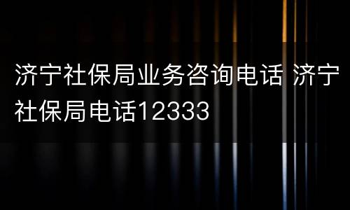 济宁社保局业务咨询电话 济宁社保局电话12333