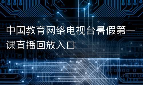 中国教育网络电视台暑假第一课直播回放入口