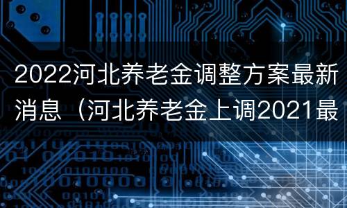 2022河北养老金调整方案最新消息（河北养老金上调2021最新政策）
